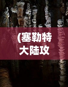(塞勒特大陆攻略灾厄洞窟)塞勒特大陆全面攻略，探索未知世界，成为顶尖玩家！