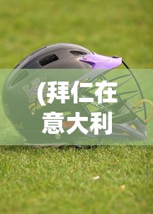 (拜仁在意大利购入新草皮是真的吗)拜仁购入意大利新草皮，重塑绿茵场的战略决策