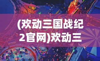 (欢动三国战纪2官网)欢动三国战纪2手游攻略大全及常见问题解答