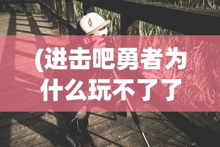 (进击吧勇者为什么玩不了了)进击吧勇者，探寻背后的原因与魅力