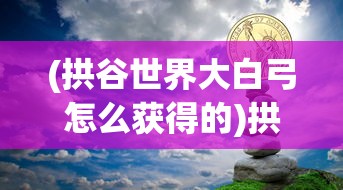 (拱谷世界大白弓怎么获得的)拱谷世界大白弓获取攻略及常见问题解答