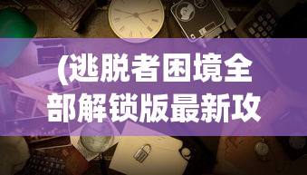 (逃脱者困境全部解锁版最新攻略)逃脱者困境全部解锁版最新，游戏深度解析与常见问题解答