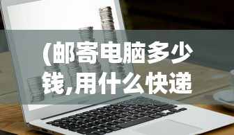(邮寄电脑多少钱,用什么快递邮寄电脑?)邮寄电脑需要多少钱，全面解析电脑邮寄费用因素
