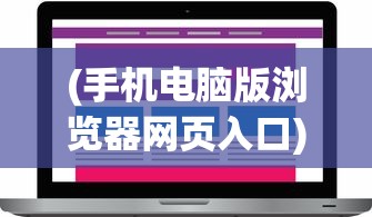 (手机电脑版浏览器网页入口)手机电脑版浏览器的优势与挑战，多元化应用分析