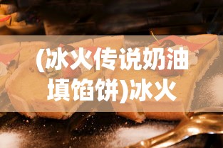 (冰火传说奶油填馅饼)冰火传说奶油，神秘背后的故事与独特魅力