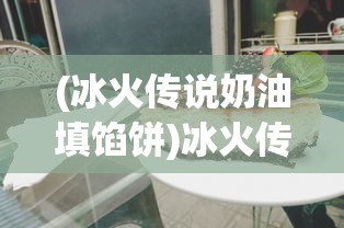 (冰火传说奶油填馅饼)冰火传说奶油，神秘背后的故事与独特魅力