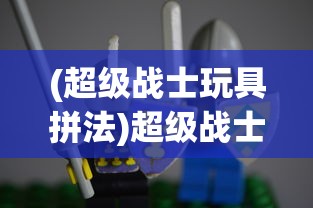 (超级战士玩具拼法)超级战士玩具，重塑儿童玩具市场的热门选择