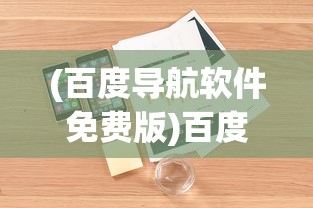 (百度导航软件免费版)百度导航软件免费，引领导航新纪元，你值得拥有的免费导航利器