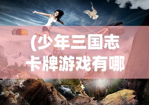 (少年三国志卡牌游戏有哪些)少年三国志卡牌游戏，策略、乐趣与挑战