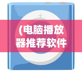 (电脑播放器推荐软件)电脑播放器推荐，打造你的视听盛宴