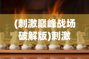 (刺激巅峰战场破解版)刺激巅峰战场，现代战争游戏的魅力与挑战