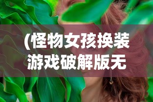 (怪物女孩换装游戏破解版无广告)怪物女孩，探索奇幻世界的魅力与争议