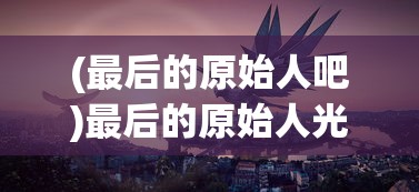 (最后的原始人吧)最后的原始人光暗系，探索神秘世界的多元视角