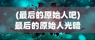 (最后的原始人吧)最后的原始人光暗系，探索神秘世界的多元视角