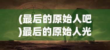 (最后的原始人吧)最后的原始人光暗系，探索神秘世界的多元视角