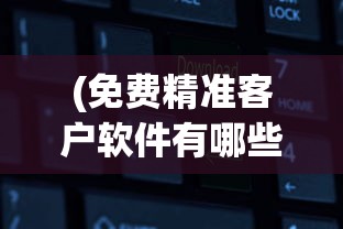 (免费精准客户软件有哪些)免费精准客户软件，寻找客户的全新解决方案