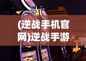 (逆战手机官网)逆战手游地址揭秘，多元游戏世界等你来战