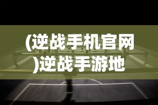 (逆战手机官网)逆战手游地址揭秘，多元游戏世界等你来战