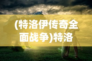 (特洛伊传奇全面战争)特洛伊传奇，历史、神话与文化的交织