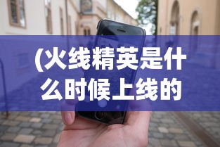 (火线精英是什么时候上线的)火线精英2的发布时间及其相关探讨