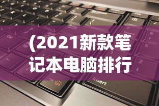 (2021新款笔记本电脑排行榜)最新款笔记本电脑排行榜及深度解析