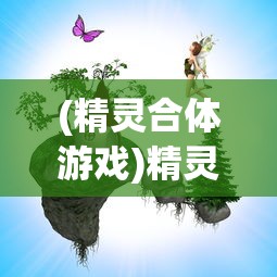 (精灵合体游戏)精灵合合合游戏，奇幻冒险之旅的无限魅力