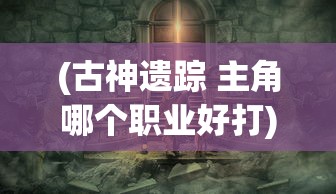 (古神遗踪 主角哪个职业好打)古神遗踪，主角职业选择攻略——哪个职业更好？