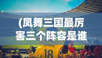(凤舞三国最厉害三个阵容是谁)凤舞三国最厉害三大阵容解析