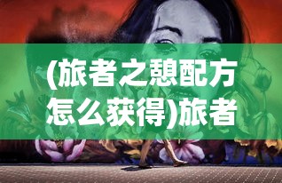 (旅者之憩配方怎么获得)旅者之憩配方的奥秘，古老与现代的交融之旅