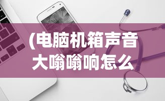 (电脑机箱声音大嗡嗡响怎么解决视频)电脑机箱声音大嗡嗡响怎么解决——全面解析与常见问答