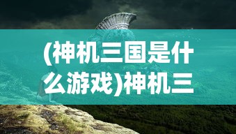(神机三国是什么游戏)神机三国是否仍在运营？全面解析与常见问答