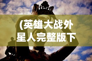 (英雄大战外星人完整版下载)英雄大战外星人完整版，跨越星际的英勇对决