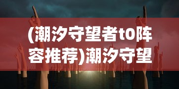 (潮汐守望者t0阵容推荐)潮汐守望者角色排行榜最新，谁将成为海洋的守护者领袖？