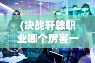 (决战轩辕职业哪个厉害一点)决战轩辕，哪个职业最厉害？深度分析与探讨