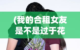 (我的合租女友是不是过于花痴)我的合租女友是否过于？探究合租生活中的微妙平衡