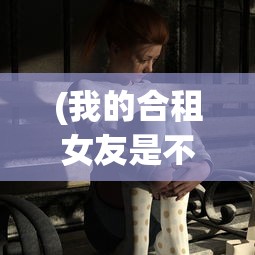 (我的合租女友是不是过于花痴)我的合租女友是否过于？探究合租生活中的微妙平衡