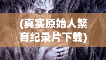 (真实原始人繁育纪录片下载)真实原始人繁育，揭开纪录片的神秘面纱