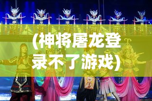 (神将屠龙登录不了游戏)神将屠龙游戏登录问题解析及解决方案