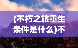 (不朽之旅重生条件是什么)不朽之旅重生条件全面解析与常见问题解答