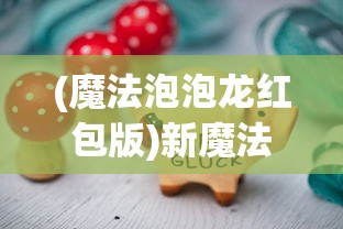 (魔法泡泡龙红包版)新魔法泡泡龙，游戏魅力与玩法解析