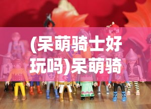 (呆萌骑士好玩吗)呆萌骑士游戏，探索奇幻世界的骑士之旅