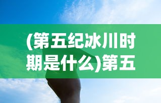 (第五纪冰川时期是什么)第五纪冰川时期的来临及其影响