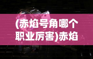 (赤焰号角哪个职业厉害)赤焰号角好玩吗？——深度解析赤焰号角游戏魅力